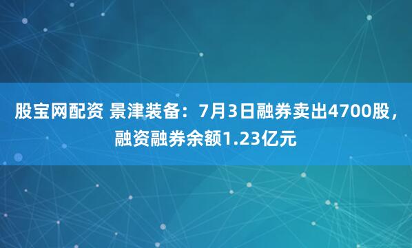 股宝网配资 景津装备：7月3日融券卖出4700股，融资融券余额1.23亿元