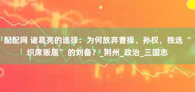 配配网 诸葛亮的选择：为何放弃曹操、孙权，独选 “织席贩履” 的刘备？_荆州_政治_三国志