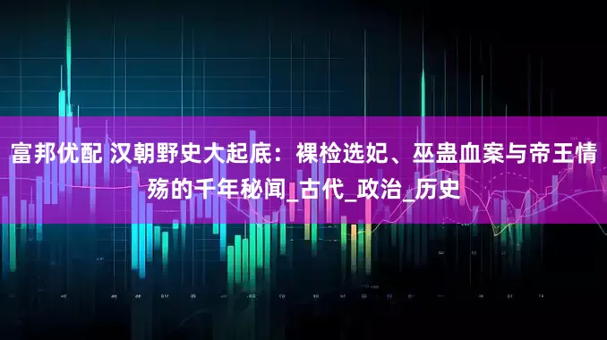 富邦优配 汉朝野史大起底：裸检选妃、巫蛊血案与帝王情殇的千年秘闻_古代_政治_历史