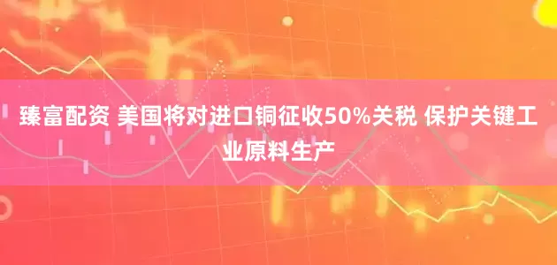 臻富配资 美国将对进口铜征收50%关税 保护关键工业原料生产