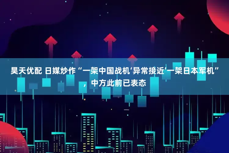 昊天优配 日媒炒作“一架中国战机‘异常接近’一架日本军机”，中方此前已表态