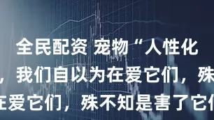全民配资 宠物“人性化”愈演愈烈，我们自以为在爱它们，殊不知是害了它们