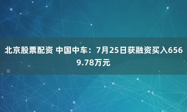 北京股票配资 中国中车：7月25日获融资买入6569.78万元