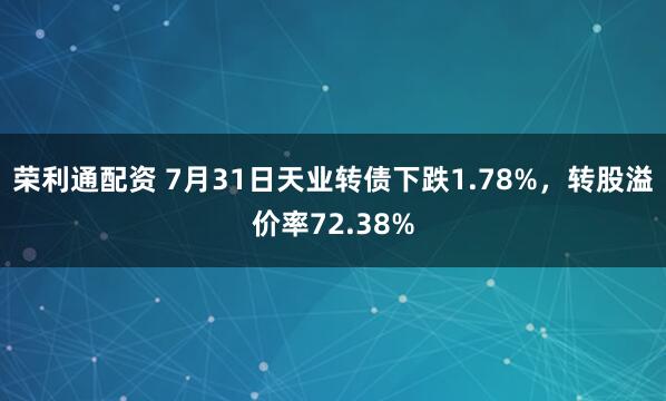 荣利通配资 7月31日天业转债下跌1.78%，转股溢价率72.38%