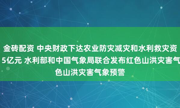 金砖配资 中央财政下达农业防灾减灾和水利救灾资金10.15亿元 水利部和中国气象局联合发布红色山洪灾害气象预警