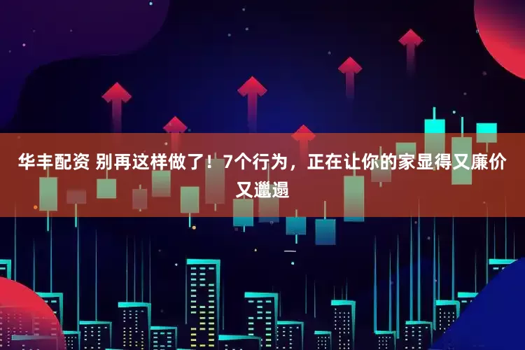 华丰配资 别再这样做了！7个行为，正在让你的家显得又廉价又邋遢