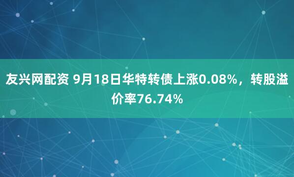 友兴网配资 9月18日华特转债上涨0.08%，转股溢价率76.74%