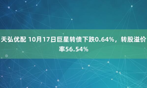 天弘优配 10月17日巨星转债下跌0.64%，转股溢价率56.54%
