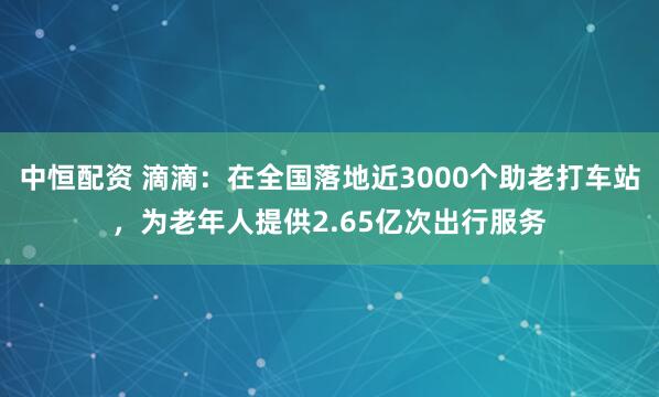 中恒配资 滴滴：在全国落地近3000个助老打车站，为老年人提供2.65亿次出行服务