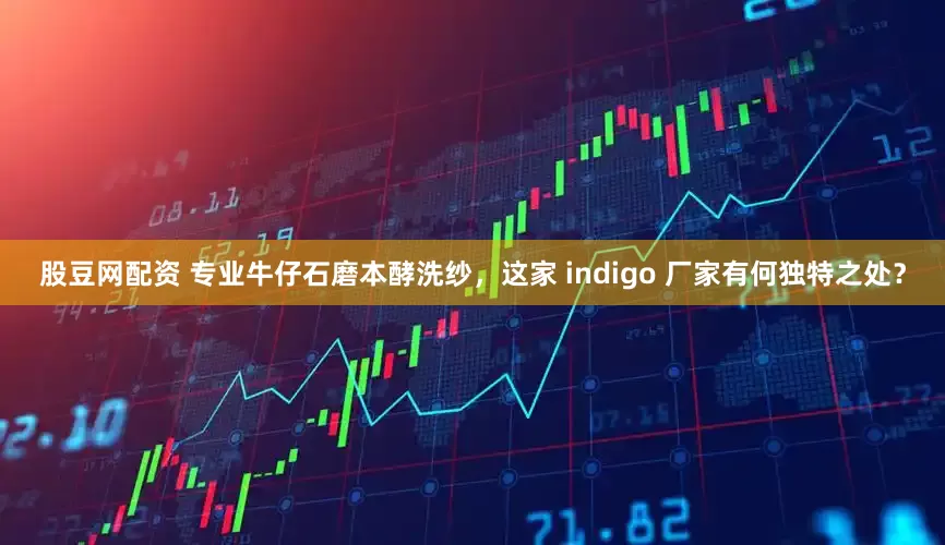 股豆网配资 专业牛仔石磨本酵洗纱，这家 indigo 厂家有何独特之处？