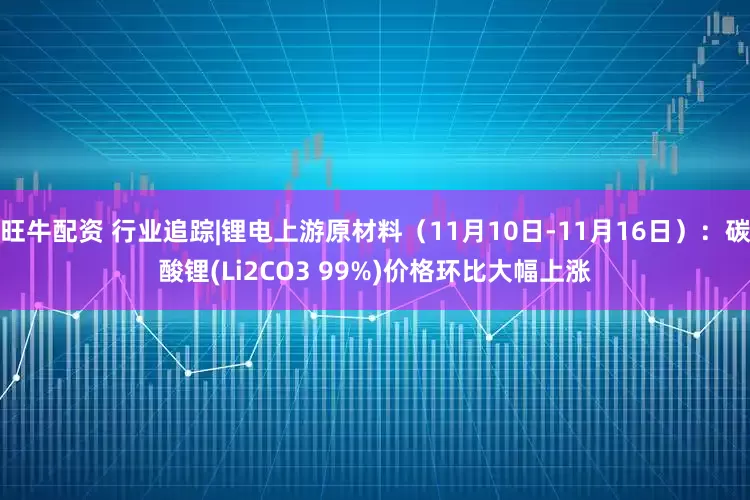 旺牛配资 行业追踪|锂电上游原材料（11月10日-11月16日）：碳酸锂(Li2CO3 99%)价格环比大幅上涨