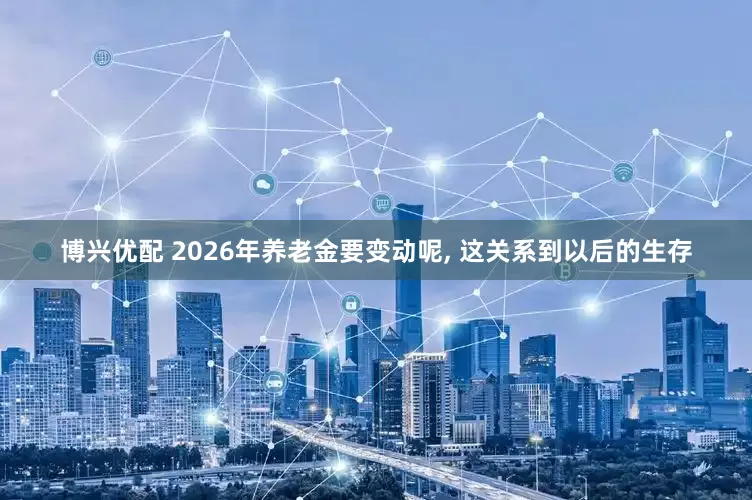 博兴优配 2026年养老金要变动呢, 这关系到以后的生存
