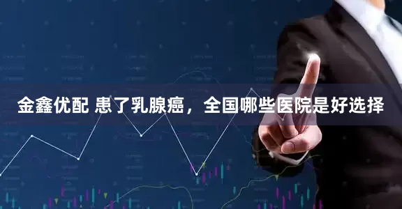 金鑫优配 患了乳腺癌，全国哪些医院是好选择