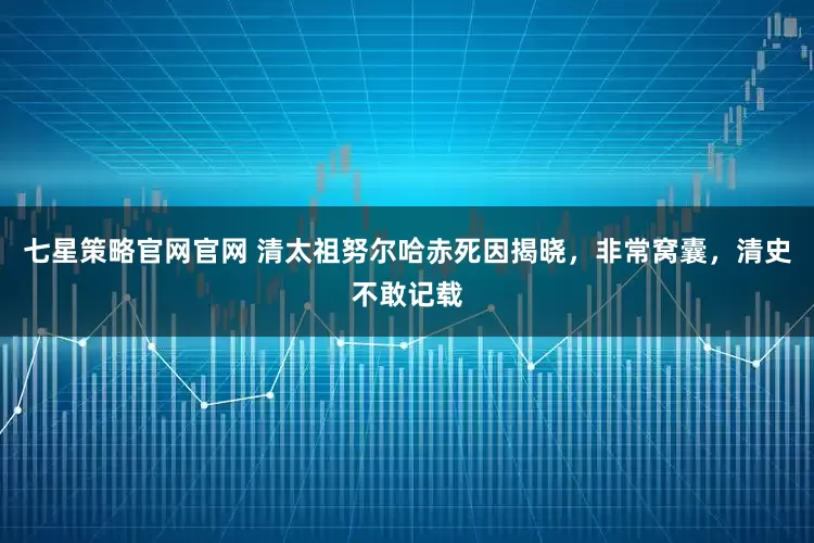 七星策略官网官网 清太祖努尔哈赤死因揭晓，非常窝囊，清史不敢记载