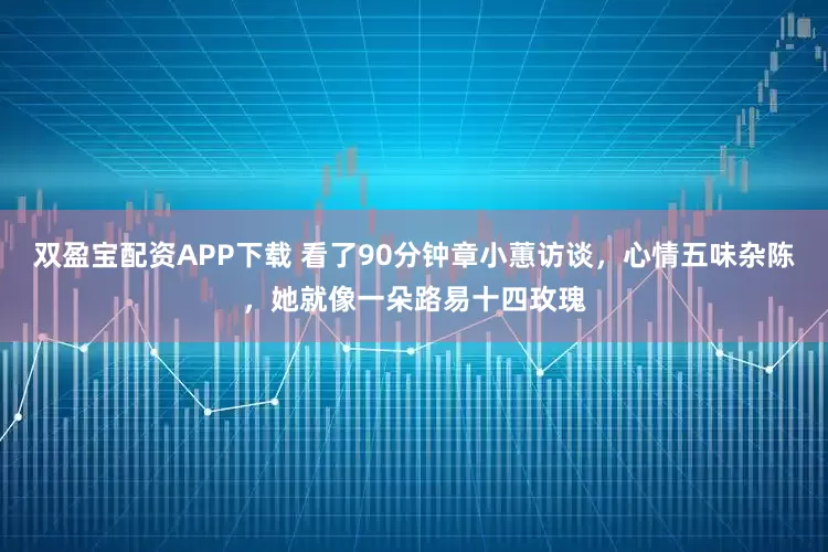 双盈宝配资APP下载 看了90分钟章小蕙访谈，心情五味杂陈，她就像一朵路易十四玫瑰