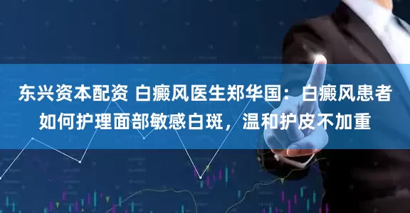 东兴资本配资 白癜风医生郑华国：白癜风患者如何护理面部敏感白斑，温和护皮不加重
